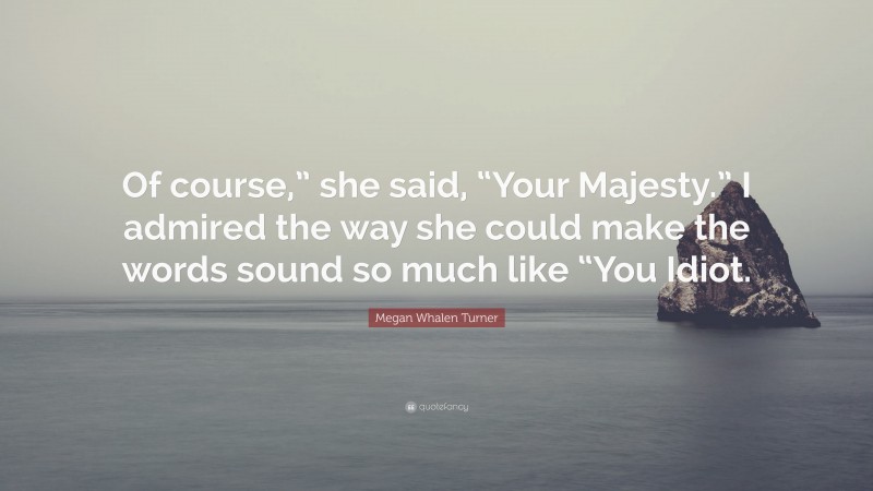 Megan Whalen Turner Quote: “Of course,” she said, “Your Majesty.” I admired the way she could make the words sound so much like “You Idiot.”