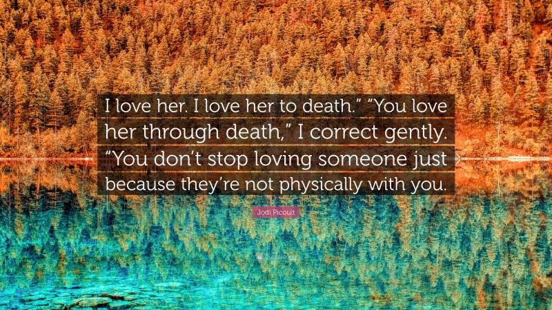 Jodi Picoult Quote: “I love her. I love her to death.” “You love her through death,” I correct gently. “You don’t stop loving someone just because they’re not physically with you.”