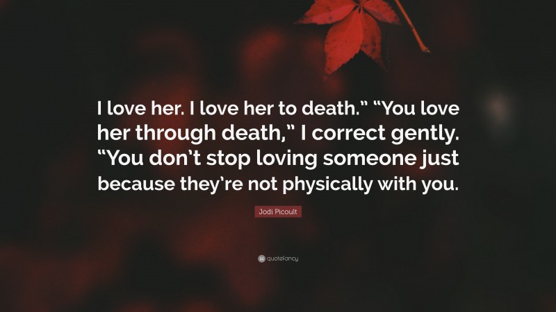 Jodi Picoult Quote: “I love her. I love her to death.” “You love her through death,” I correct gently. “You don’t stop loving someone just because they’re not physically with you.”