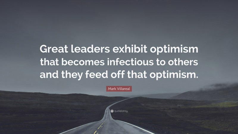 Mark Villareal Quote: “Great leaders exhibit optimism that becomes infectious to others and they feed off that optimism.”