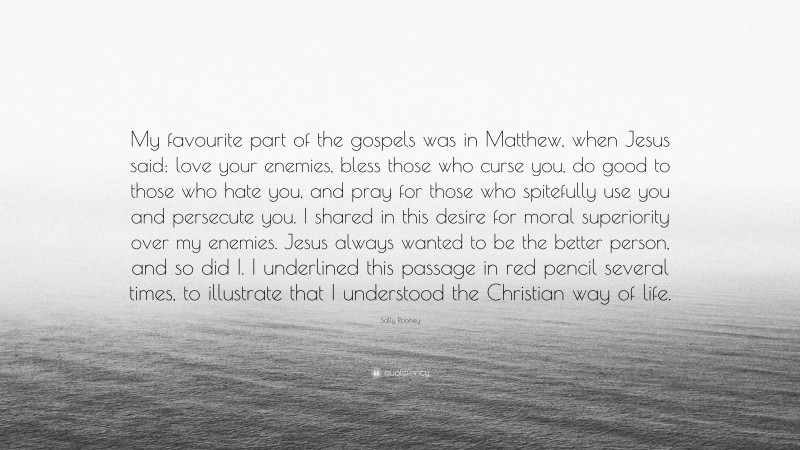 Sally Rooney Quote: “My favourite part of the gospels was in Matthew, when Jesus said: love your enemies, bless those who curse you, do good to those who hate you, and pray for those who spitefully use you and persecute you. I shared in this desire for moral superiority over my enemies. Jesus always wanted to be the better person, and so did I. I underlined this passage in red pencil several times, to illustrate that I understood the Christian way of life.”