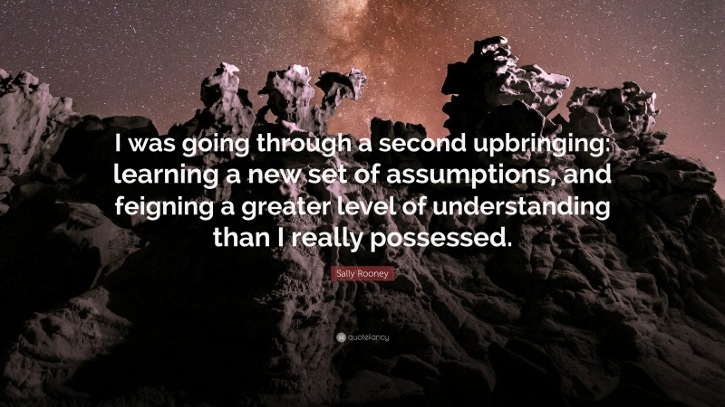 Sally Rooney Quote: “I was going through a second upbringing: learning a new set of assumptions, and feigning a greater level of understanding than I really possessed.”