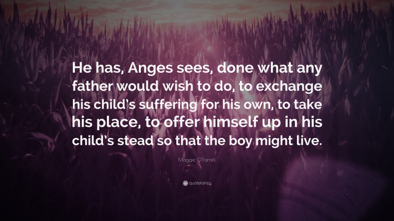 Maggie O'Farrell Quote: “He has, Anges sees, done what any father would wish to do, to exchange his child’s suffering for his own, to take his place, to offer himself up in his child’s stead so that the boy might live.”