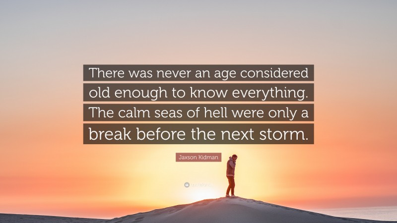 Jaxson Kidman Quote: “There was never an age considered old enough to know everything. The calm seas of hell were only a break before the next storm.”