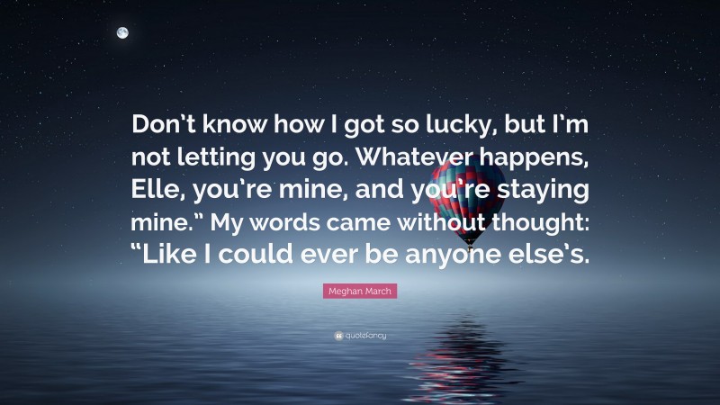 Meghan March Quote: “Don’t know how I got so lucky, but I’m not letting you go. Whatever happens, Elle, you’re mine, and you’re staying mine.” My words came without thought: “Like I could ever be anyone else’s.”
