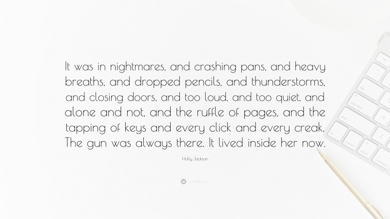 Holly Jackson Quote: “It was in nightmares, and crashing pans, and heavy breaths, and dropped pencils, and thunderstorms, and closing doors, and too loud, and too quiet, and alone and not, and the ruffle of pages, and the tapping of keys and every click and every creak. The gun was always there. It lived inside her now.”