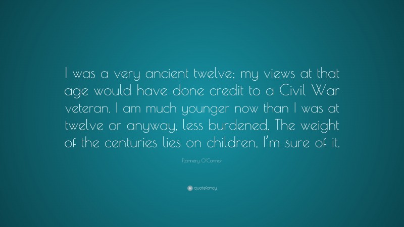 Flannery O'Connor Quote: “I was a very ancient twelve; my views at that age would have done credit to a Civil War veteran. I am much younger now than I was at twelve or anyway, less burdened. The weight of the centuries lies on children, I’m sure of it.”