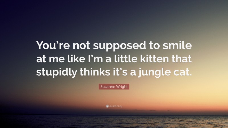 Suzanne Wright Quote: “You’re not supposed to smile at me like I’m a little kitten that stupidly thinks it’s a jungle cat.”