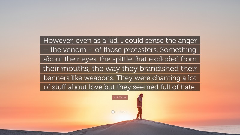 C.J. Tudor Quote: “However, even as a kid, I could sense the anger – the venom – of those protesters. Something about their eyes, the spittle that exploded from their mouths, the way they brandished their banners like weapons. They were chanting a lot of stuff about love but they seemed full of hate.”