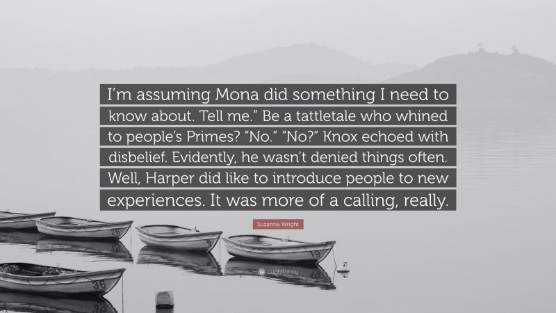 Suzanne Wright Quote: “I’m assuming Mona did something I need to know about. Tell me.” Be a tattletale who whined to people’s Primes? “No.” “No?” Knox echoed with disbelief. Evidently, he wasn’t denied things often. Well, Harper did like to introduce people to new experiences. It was more of a calling, really.”