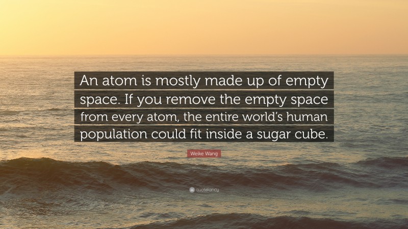 Weike Wang Quote: “An atom is mostly made up of empty space. If you remove the empty space from every atom, the entire world’s human population could fit inside a sugar cube.”
