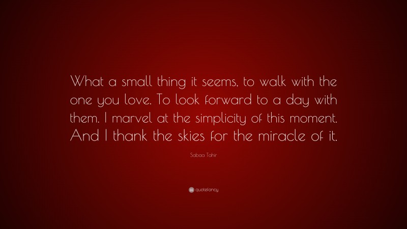 Sabaa Tahir Quote: “What a small thing it seems, to walk with the one you love. To look forward to a day with them. I marvel at the simplicity of this moment. And I thank the skies for the miracle of it.”