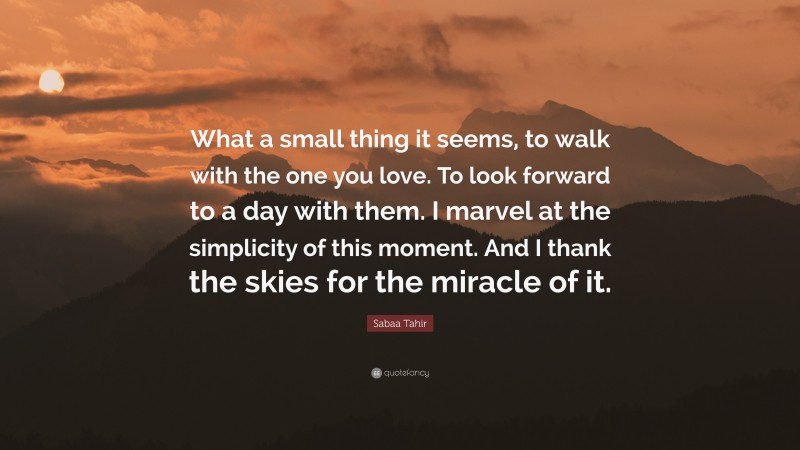 Sabaa Tahir Quote: “What a small thing it seems, to walk with the one you love. To look forward to a day with them. I marvel at the simplicity of this moment. And I thank the skies for the miracle of it.”