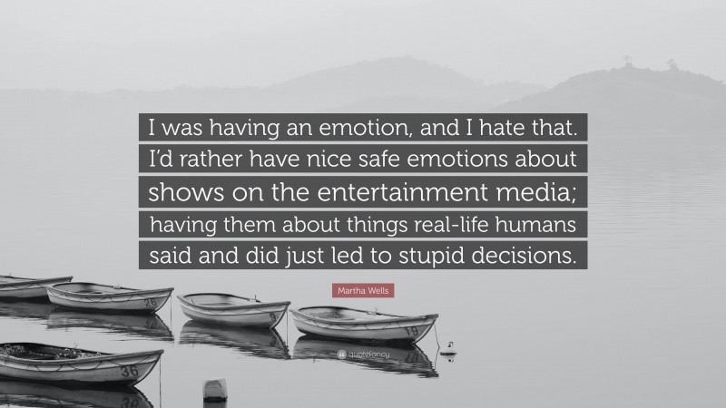 Martha Wells Quote: “I was having an emotion, and I hate that. I’d rather have nice safe emotions about shows on the entertainment media; having them about things real-life humans said and did just led to stupid decisions.”