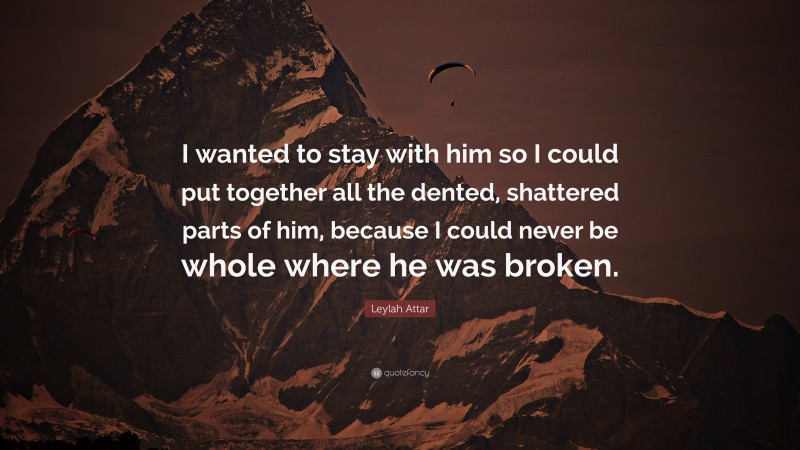 Leylah Attar Quote: “I wanted to stay with him so I could put together all the dented, shattered parts of him, because I could never be whole where he was broken.”