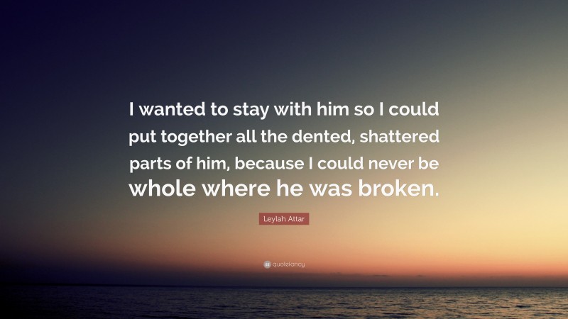Leylah Attar Quote: “I wanted to stay with him so I could put together all the dented, shattered parts of him, because I could never be whole where he was broken.”