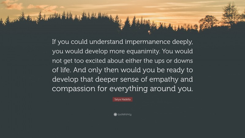Satya Nadella Quote: “If you could understand impermanence deeply, you would develop more equanimity. You would not get too excited about either the ups or downs of life. And only then would you be ready to develop that deeper sense of empathy and compassion for everything around you.”