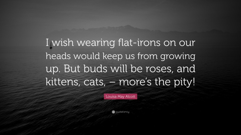 Louisa May Alcott Quote: “I wish wearing flat-irons on our heads would keep us from growing up. But buds will be roses, and kittens, cats, – more’s the pity!”