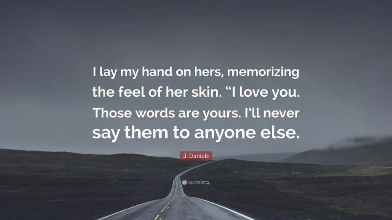 J. Daniels Quote: “I lay my hand on hers, memorizing the feel of her skin. “I love you. Those words are yours. I’ll never say them to anyone else.”