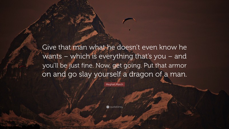 Meghan March Quote: “Give that man what he doesn’t even know he wants – which is everything that’s you – and you’ll be just fine. Now, get going. Put that armor on and go slay yourself a dragon of a man.”