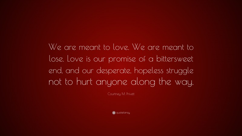 Courtney M. Privett Quote: “We are meant to love. We are meant to lose. Love is our promise of a bittersweet end, and our desperate, hopeless struggle not to hurt anyone along the way.”