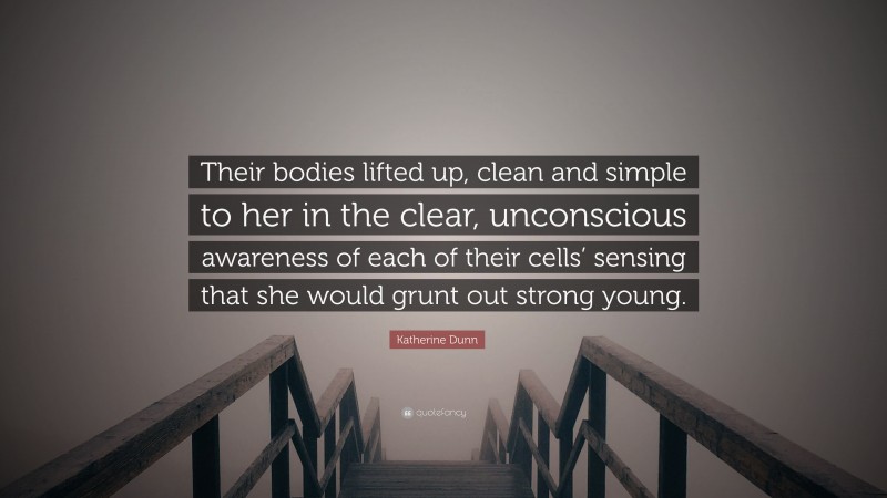 Katherine Dunn Quote: “Their bodies lifted up, clean and simple to her in the clear, unconscious awareness of each of their cells’ sensing that she would grunt out strong young.”