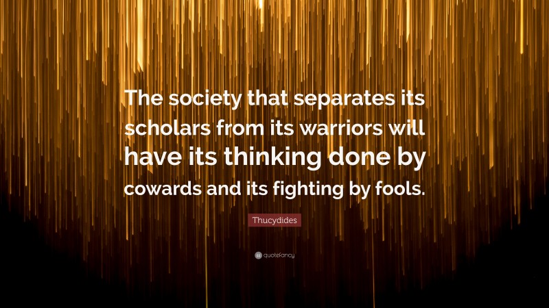 Thucydides Quote: “The society that separates its scholars from its warriors will have its thinking done by cowards and its fighting by fools.”