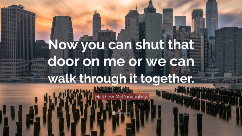 Matthew McConaughey Quote: “Now you can shut that door on me or we can walk through it together.”