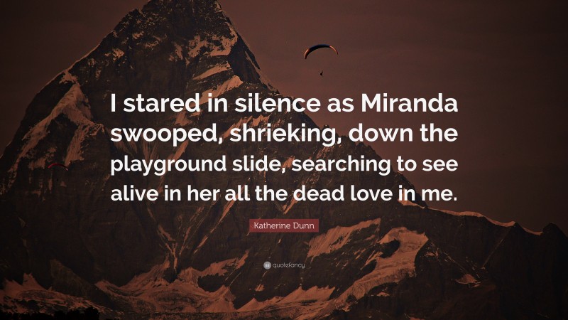 Katherine Dunn Quote: “I stared in silence as Miranda swooped, shrieking, down the playground slide, searching to see alive in her all the dead love in me.”