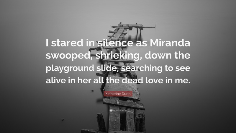 Katherine Dunn Quote: “I stared in silence as Miranda swooped, shrieking, down the playground slide, searching to see alive in her all the dead love in me.”