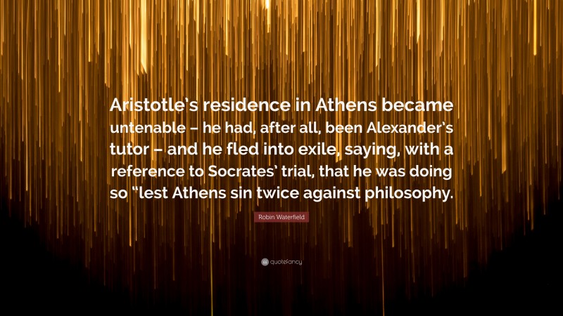 Robin Waterfield Quote: “Aristotle’s residence in Athens became untenable – he had, after all, been Alexander’s tutor – and he fled into exile, saying, with a reference to Socrates’ trial, that he was doing so “lest Athens sin twice against philosophy.”