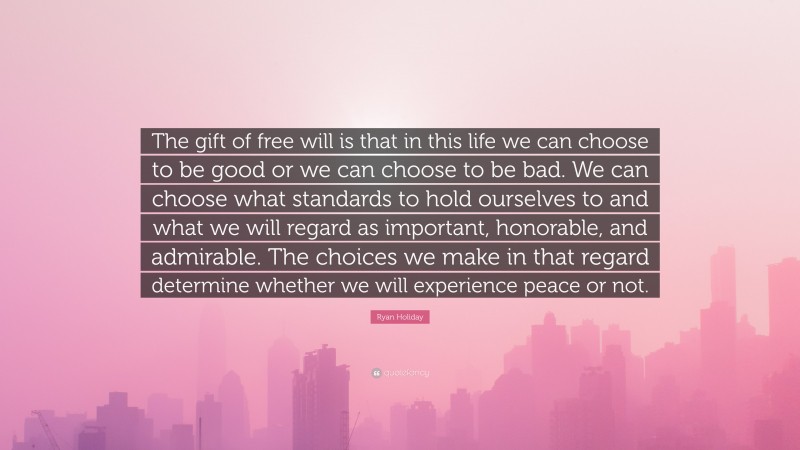 Ryan Holiday Quote: “The gift of free will is that in this life we can choose to be good or we can choose to be bad. We can choose what standards to hold ourselves to and what we will regard as important, honorable, and admirable. The choices we make in that regard determine whether we will experience peace or not.”