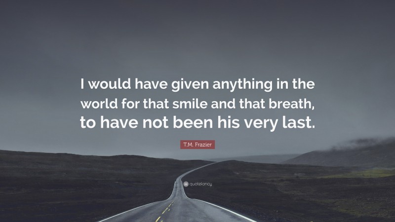 T.M. Frazier Quote: “I would have given anything in the world for that smile and that breath, to have not been his very last.”