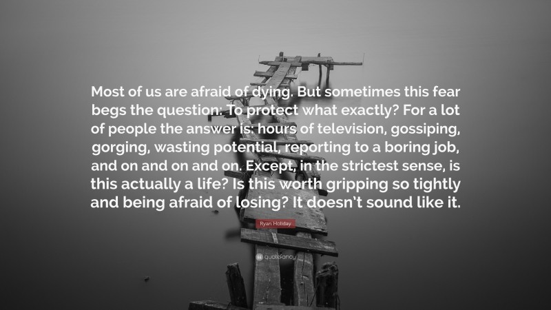 Ryan Holiday Quote: “Most of us are afraid of dying. But sometimes this fear begs the question: To protect what exactly? For a lot of people the answer is: hours of television, gossiping, gorging, wasting potential, reporting to a boring job, and on and on and on. Except, in the strictest sense, is this actually a life? Is this worth gripping so tightly and being afraid of losing? It doesn’t sound like it.”