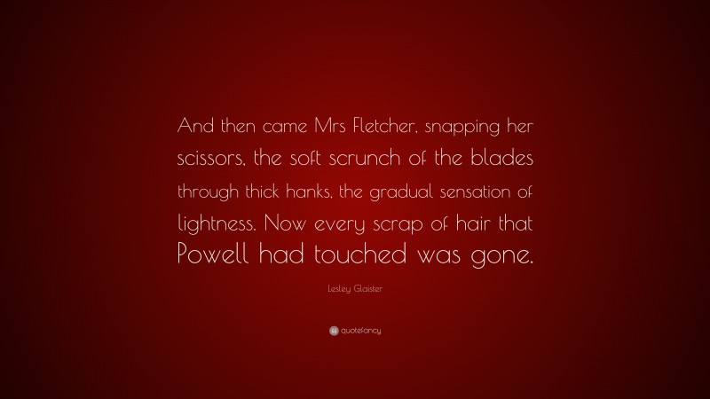 Lesley Glaister Quote: “And then came Mrs Fletcher, snapping her scissors, the soft scrunch of the blades through thick hanks, the gradual sensation of lightness. Now every scrap of hair that Powell had touched was gone.”