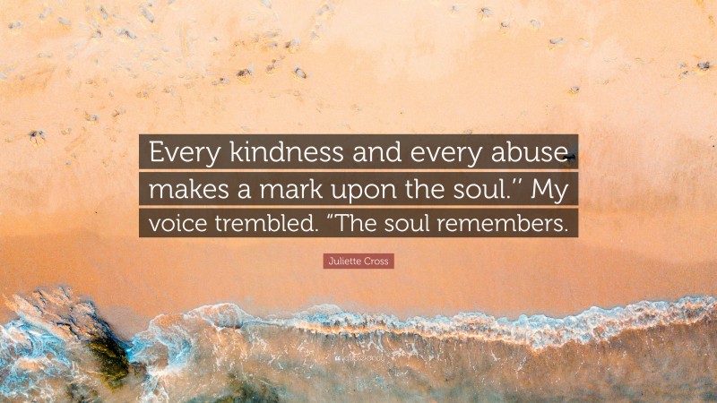 Juliette Cross Quote: “Every kindness and every abuse makes a mark upon the soul.’’ My voice trembled. “The soul remembers.”