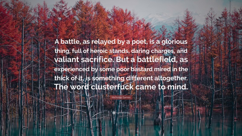 Nicholas Eames Quote: “A battle, as relayed by a poet, is a glorious thing, full of heroic stands, daring charges, and valiant sacrifice. But a battlefield, as experienced by some poor bastard mired in the thick of it, is something different altogether. The word clusterfuck came to mind.”