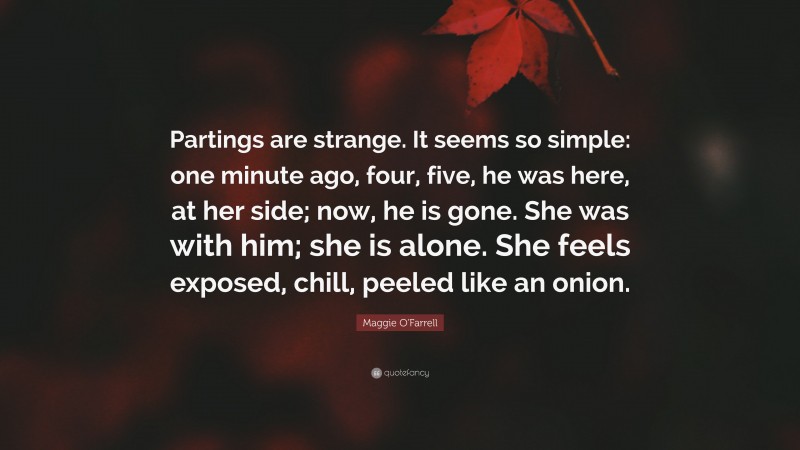 Maggie O'Farrell Quote: “Partings are strange. It seems so simple: one minute ago, four, five, he was here, at her side; now, he is gone. She was with him; she is alone. She feels exposed, chill, peeled like an onion.”