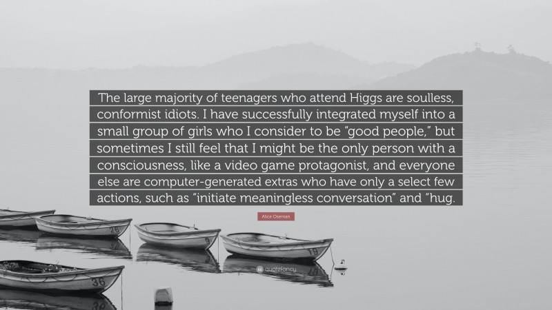 Alice Oseman Quote: “The large majority of teenagers who attend Higgs are soulless, conformist idiots. I have successfully integrated myself into a small group of girls who I consider to be “good people,” but sometimes I still feel that I might be the only person with a consciousness, like a video game protagonist, and everyone else are computer-generated extras who have only a select few actions, such as “initiate meaningless conversation” and “hug.”
