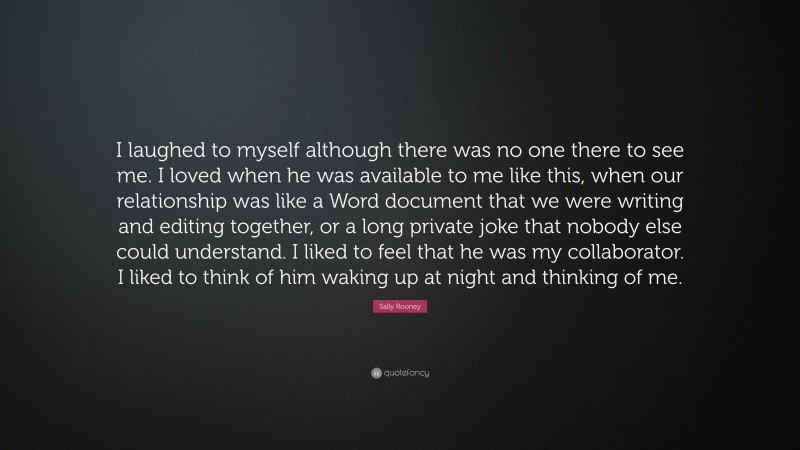 Sally Rooney Quote: “I laughed to myself although there was no one there to see me. I loved when he was available to me like this, when our relationship was like a Word document that we were writing and editing together, or a long private joke that nobody else could understand. I liked to feel that he was my collaborator. I liked to think of him waking up at night and thinking of me.”