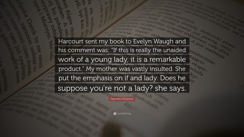 Flannery O'Connor Quote: “Harcourt sent my book to Evelyn Waugh and his comment was: “If this is really the unaided work of a young lady, it is a remarkable product.” My mother was vastly insulted. She put the emphasis on if and lady. Does he suppose you’re not a lady? she says.”