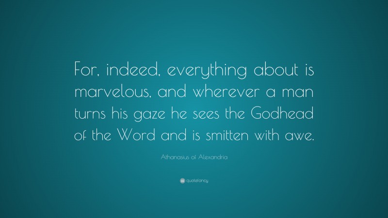 Athanasius of Alexandria Quote: “For, indeed, everything about is marvelous, and wherever a man turns his gaze he sees the Godhead of the Word and is smitten with awe.”