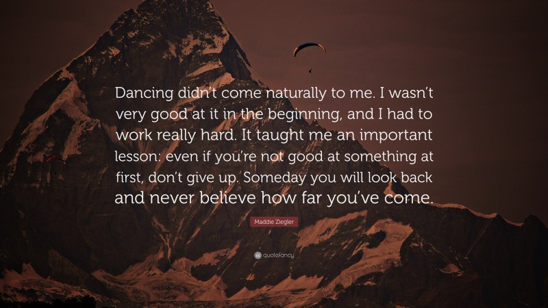 Maddie Ziegler Quote: “Dancing didn’t come naturally to me. I wasn’t very good at it in the beginning, and I had to work really hard. It taught me an important lesson: even if you’re not good at something at first, don’t give up. Someday you will look back and never believe how far you’ve come.”