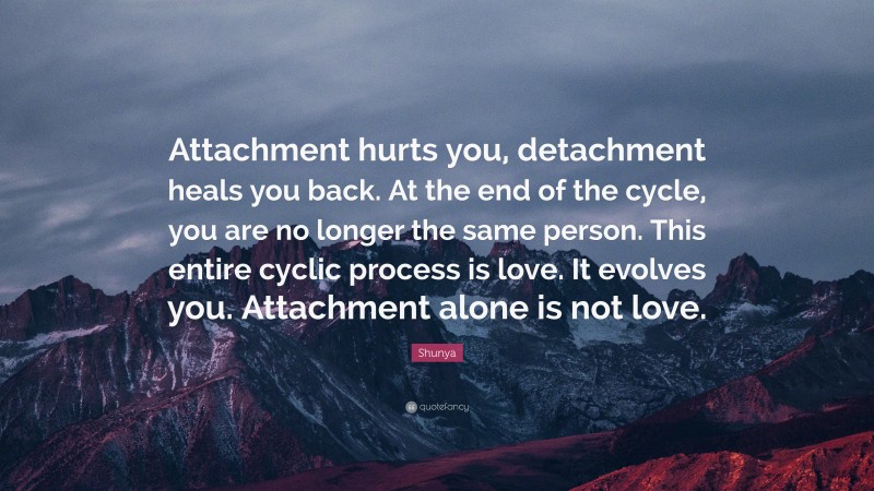 Shunya Quote: “Attachment hurts you, detachment heals you back. At the end of the cycle, you are no longer the same person. This entire cyclic process is love. It evolves you. Attachment alone is not love.”