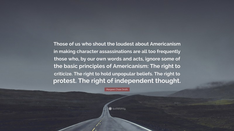 Margaret Chase Smith Quote: “Those of us who shout the loudest about Americanism in making character assassinations are all too frequently those who, by our own words and acts, ignore some of the basic principles of Americanism: The right to criticize. The right to hold unpopular beliefs. The right to protest. The right of independent thought.”
