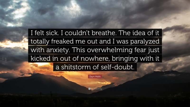 Zayn Malik Quote: “I felt sick. I couldn’t breathe. The idea of it totally freaked me out and I was paralyzed with anxiety. This overwhelming fear just kicked in out of nowhere, bringing with it a shitstorm of self-doubt.”