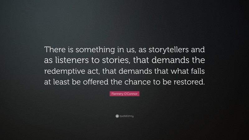 Flannery O'Connor Quote: “There is something in us, as storytellers and as listeners to stories, that demands the redemptive act, that demands that what falls at least be offered the chance to be restored.”