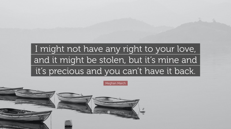 Meghan March Quote: “I might not have any right to your love, and it might be stolen, but it’s mine and it’s precious and you can’t have it back.”