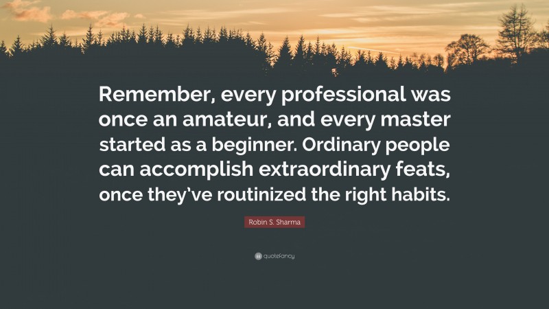 Robin S. Sharma Quote: “Remember, every professional was once an amateur, and every master started as a beginner. Ordinary people can accomplish extraordinary feats, once they’ve routinized the right habits.”