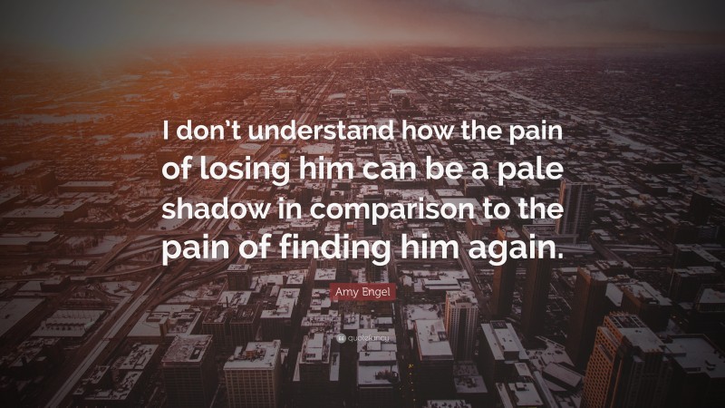 Amy Engel Quote: “I don’t understand how the pain of losing him can be a pale shadow in comparison to the pain of finding him again.”